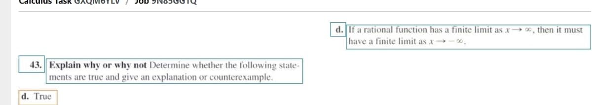 us TasK
Job 9N85GGTQ
d. If a rational function has a finite limit as x→ , then it must
have a finite limit as x
43. Explain why or why not Determine whether the following state-
ments are true and give an explanation or counterexample.
d. True
