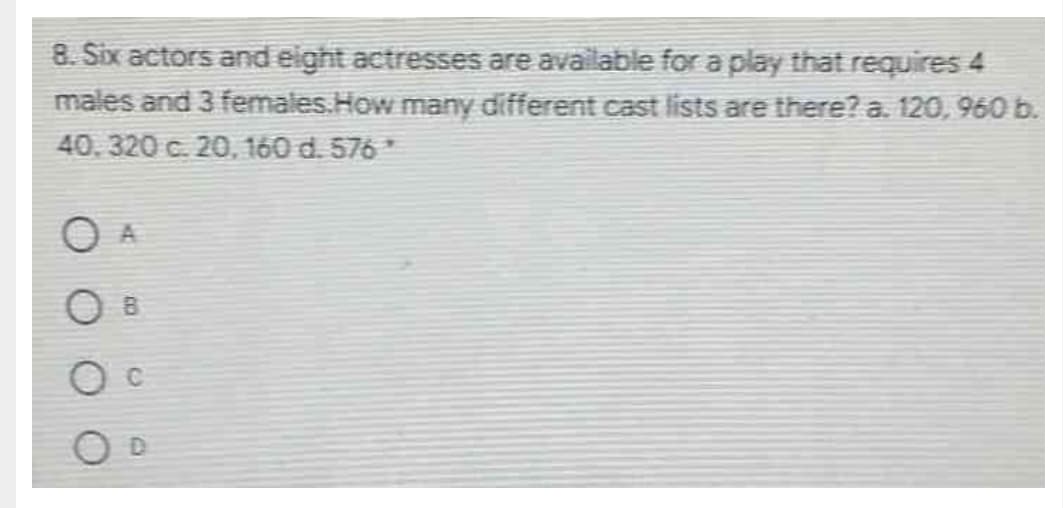 8. Six actors and eight actresses are available for a play that requires 4
males and 3 females.How many different cast lists are there? a. 120, 960 b.
40.320 c. 20, 160 d. 576*
O A
O B
