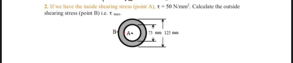 2. If we have the inside shearing stress (point A), t = 50 N/mm2. Calculate the outside
shearing stress (point B) i.e. T max-
B
A
75 mm 125 mm
