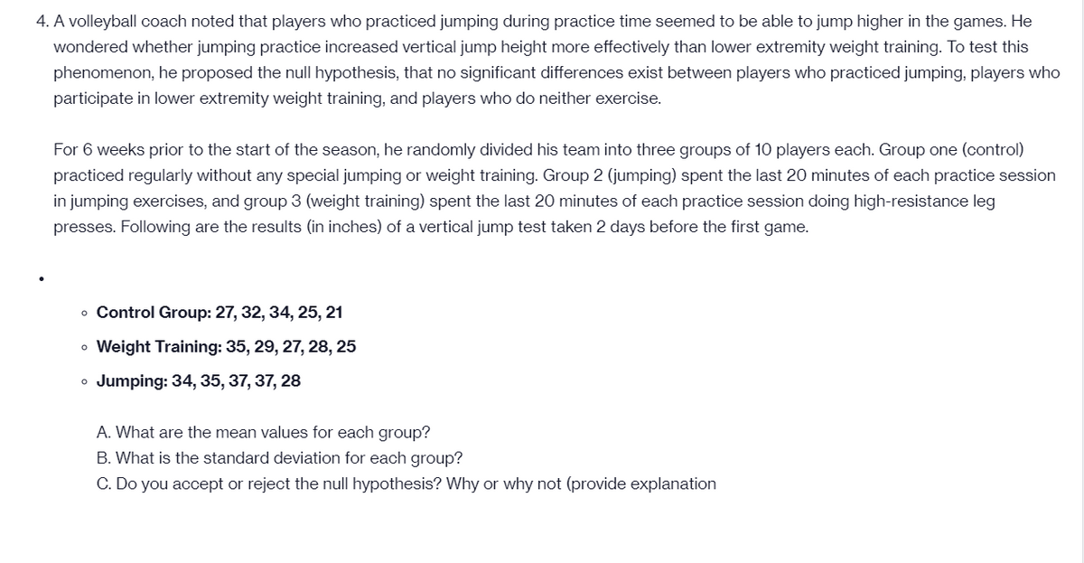 4. A volleyball coach noted that players who practiced jumping during practice time seemed to be able to jump higher in the games. He
wondered whether jumping practice increased vertical jump height more effectively than lower extremity weight training. To test this
phenomenon, he proposed the null hypothesis, that no significant differences exist between players who practiced jumping, players who
participate in lower extremity weight training, and players who do neither exercise.
For 6 weeks prior to the start of the season, he randomly divided his team into three groups of 10 players each. Group one (control)
practiced regularly without any special jumping or weight training. Group 2 (jumping) spent the last 20 minutes of each practice session
in jumping exercises, and group 3 (weight training) spent the last 20 minutes of each practice session doing high-resistance leg
presses. Following are the results (in inches) of a vertical jump test taken 2 days before the first game.
o Control Group: 27, 32, 34, 25, 21
• Weight Training: 35, 29, 27, 28, 25
o Jumping: 34, 35, 37, 37, 28
A. What are the mean values for each group?
B. What is the standard deviation for each group?
C. Do you accept or reject the null hypothesis? Why or why not (provide explanation
