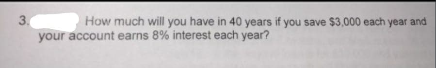 3.
How much will you have in 40 years if you save $3,000 each year and
your account earns 8% interest each year?
