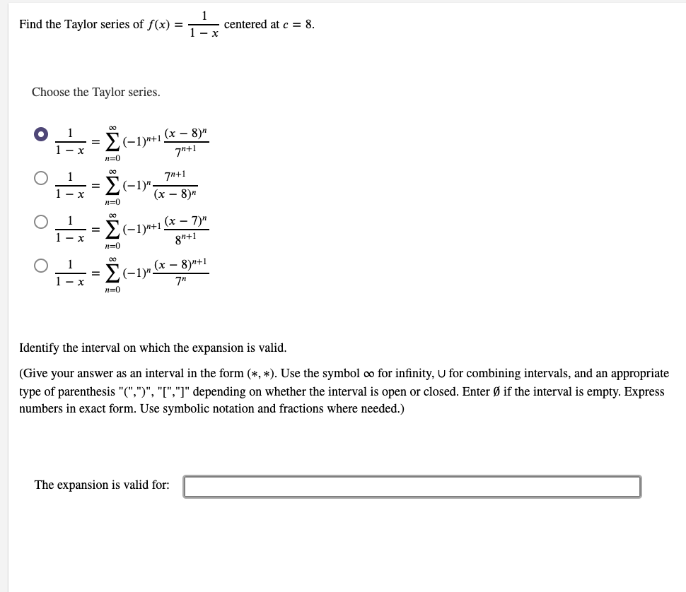 Find the Taylor series of f(x) =
centered at c = 8.
1- x
Choose the Taylor series.
00
-1)n+1 (x – 8)n
7"+1
=
1 - x
n=0
7n+1
(-1)"
(х — 8)и
n=0
(x – 7)"
(-1)"+1
n=0
(х — 8)"+1
E(-1)"-
%3D
1 - x
7"
n=0
Identify the interval on which the expansion is valid.
(Give your answer as an interval in the form (*, *). Use the symbol o for infinity, U for combining intervals, and an appropriate
type of parenthesis "(",")", "[","]" depending on whether the interval is open or closed. Enter Ø if the interval is empty. Express
numbers in exact form. Use symbolic notation and fractions where needed.)
The expansion is valid for:
