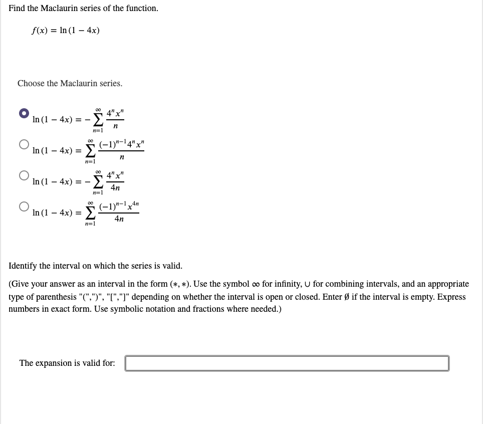 Find the Maclaurin series of the function.
f(x) = In (1 – 4x)
Choose the Maclaurin series.
In (1 – 4x) = -
n=1
-1)"-14"x"
In (1 – 4x) =
n=1
4" x"
In (1 – 4x) = -
4n
n=1
00
(-1)"-1x4"
In (1 – 4x) =
4n
n=1
Identify the interval on which the series is valid.
(Give your answer as an interval in the form (*, *). Use the symbol o for infinity, U for combining intervals, and an appropriate
type of parenthesis "(",")", "[","]" depending on whether the interval is open or closed. Enter Ø if the interval is empty. Express
numbers in exact form. Use symbolic notation and fractions where needed.)
The expansion is valid for:
