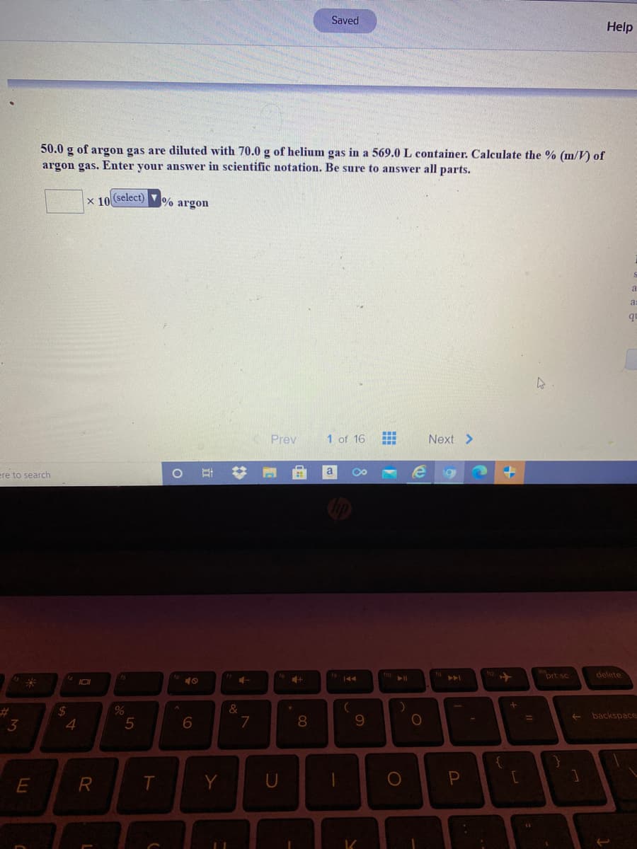 Saved
Help
50.0 g of argon gas are diluted with 70.0 g of helium gas in a 569.0 L container. Calculate the % (m/V) of
argon gas. Enter your answer in scientific notation. Be sure to answer all parts.
x 10 select) V% argon
a
as
Prev
1 of 16
Next >
a
ere to search
prt sc
delete
10
%23
24
4
3
5
7
8
9.
%3D
backspace
R
Y
