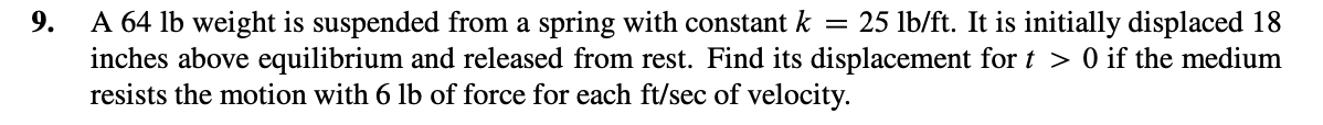 = 25 lb/ft. It is initially displaced 18
9.
A 64 lb weight is suspended from a spring with constant k
inches above equilibrium and released from rest. Find its displacement for t > 0 if the medium
resists the motion with 6 lb of force for each ft/sec of velocity.
