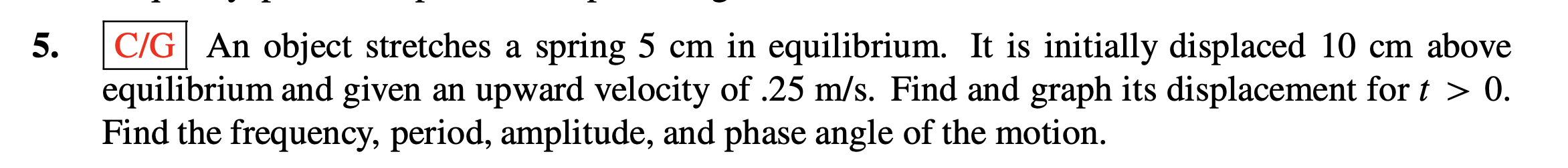 C/G| An object stretches a spring 5 cm in equilibrium. It is initially displaced 10 cm above
5.
equilibrium and given an upward velocity of .25 m/s. Find and graph its displacement for t > 0.
Find the frequency, period, amplitude, and phase angle of the motion.
