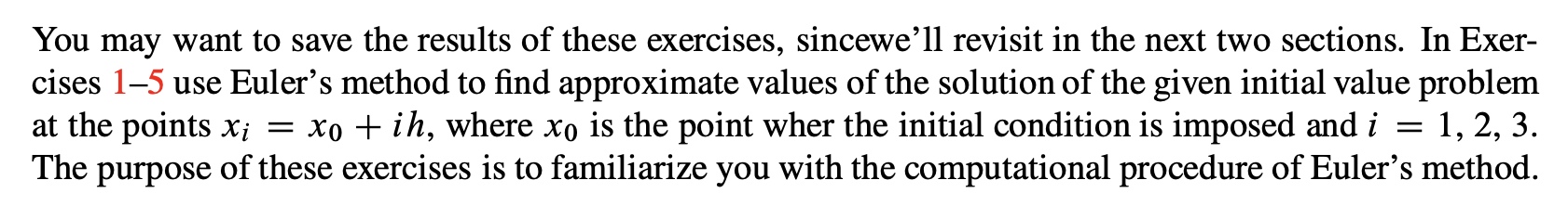 You may want to save the results of these exercises, sincewe’ll revisit in the next two sections. In Exer-
cises 1-5 use Euler's method to find approximate values of the solution of the given initial value problem
at the points x; = xo + ih, where xo is the point wher the initial condition is imposed and i
The purpose of these exercises is to familiarize you with the computational procedure of Euler's method.
1, 2, 3.
