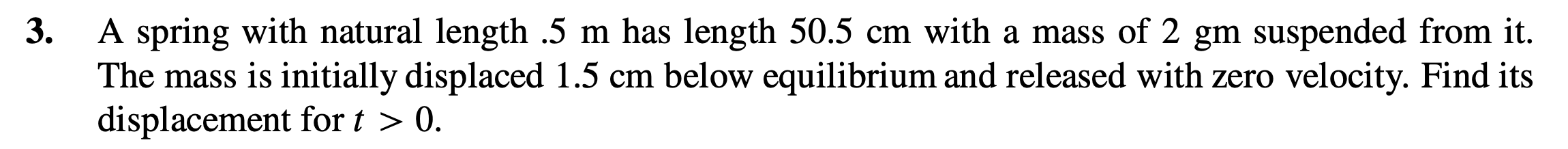 A spring with natural length .5 m has length 50.5 cm with a mass of 2 gm suspended from it.
The mass is initially displaced 1.5 cm below equilibrium and released with zero velocity. Find its
displacement for t > 0.
3.
