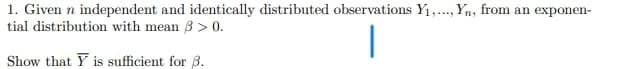 1. Given n independent and identically distributed observations Y1,., Yn, from an exponen-
tial distribution with mean 3 > 0.
Show that Y is sufficient for 3.
