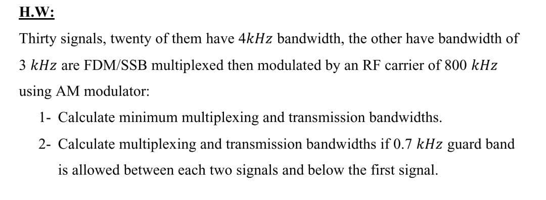 H.W:
Thirty signals, twenty of them have 4kHz bandwidth, the other have bandwidth of
3 kHz are FDM/SSB multiplexed then modulated by an RF carrier of 800 kHz
using AM modulator:
1- Calculate minimum multiplexing and transmission bandwidths.
2- Calculate multiplexing and transmission bandwidths if 0.7 kHz guard band
is allowed between each two signals and below the first signal.
