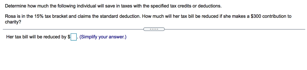 Determine how much the following individual will save in taxes with the specified tax credits or deductions.
Rosa is in the 15% tax bracket and claims the standard deduction. How much will her tax bill be reduced if she makes a $300 contribution to
charity?
.....
Her tax bill will be reduced by $
(Simplify your answer.)
