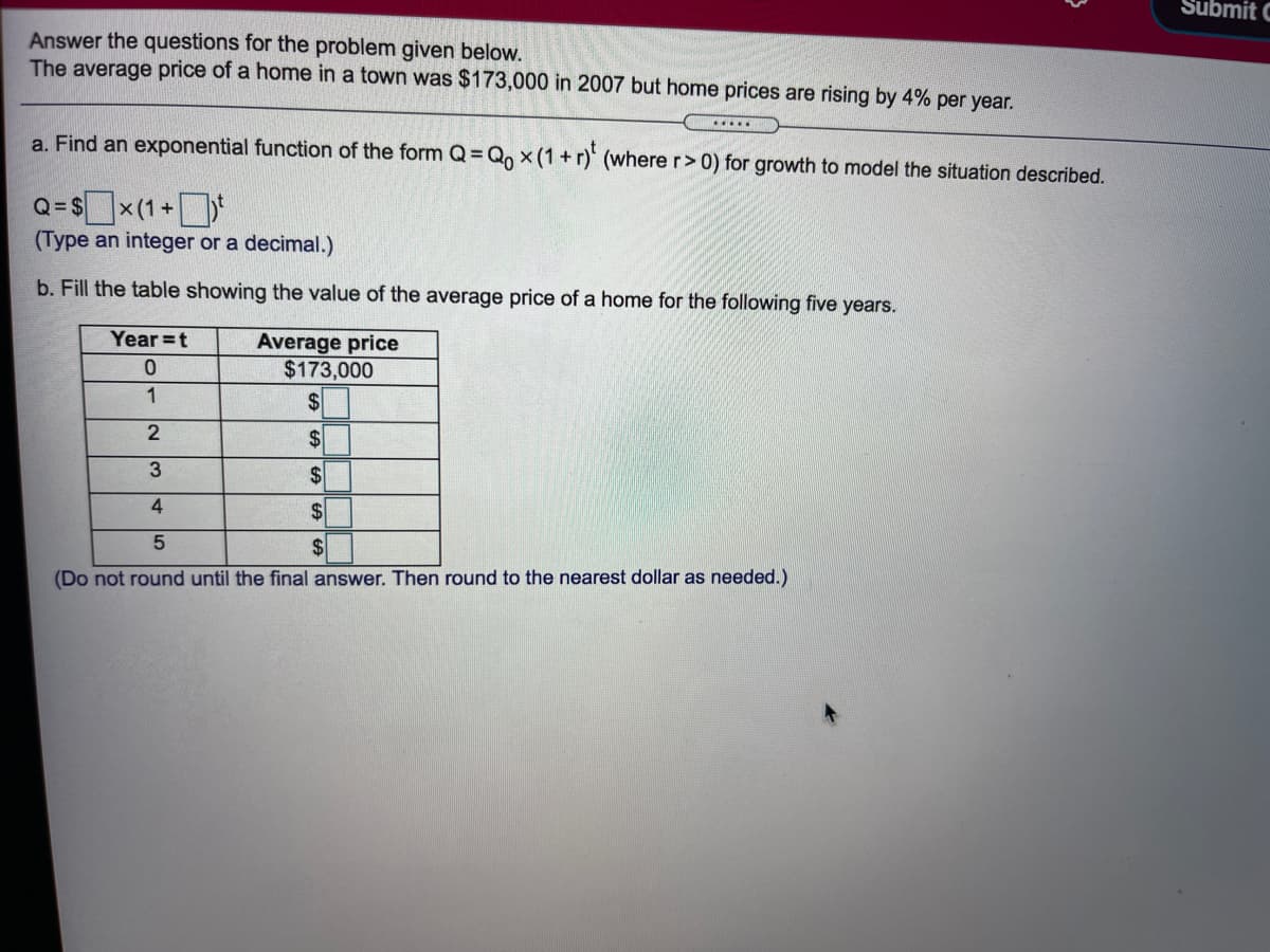 Submit C
Answer the questions for the problem given below.
The average price of a home in a town was $173,000 in 2007 but home prices are rising by 4% per year.
.....
a. Find an exponential function of the form Q= Q, x (1+r)' (where r> 0) for growth to model the situation described.
Q=$x(1+*
(Type an integer or a decimal.)
b. Fill the table showing the value of the average price of a home for the following five years.
Year =t
Average price
$173,000
$
2
$
3
2$
4
2$
2$
(Do not round until the final answer. Then round to the nearest dollar as needed.)
