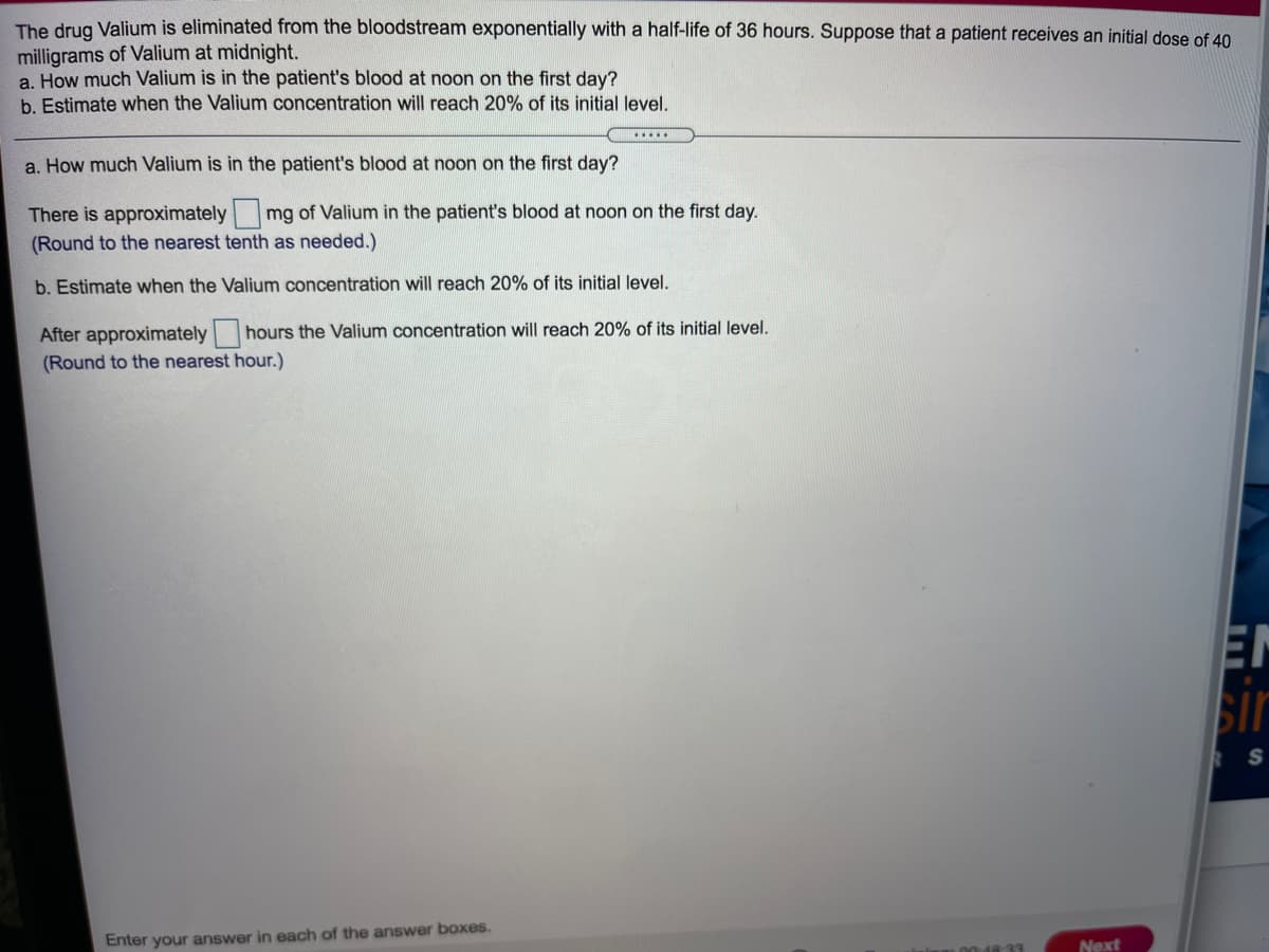 The drug Valium is eliminated from the bloodstream exponentially with a half-life of 36 hours. Suppose that a patient receives an initial dose of 40
milligrams of Valium at midnight.
a. How much Valium is in the patient's blood at noon on the first day?
b. Estimate when the Valium concentration will reach 20% of its initial level.
.....
a. How much Valium is in the patient's blood at noon on the first day?
There is approximately mg of Valium in the patient's blood at noon on the first day.
(Round to the nearest tenth as needed.)
b. Estimate when the Valium concentration will reach 20% of its initial level.
After approximately hours the Valium concentration will reach 20% of its initial level.
(Round to the nearest hour.)
EN
sir
S
Enter your answer in each of the answer boxes.
Next
00 48-33
