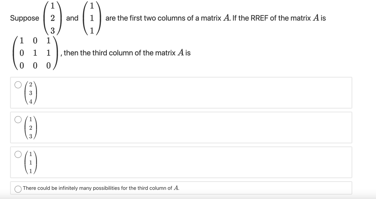 1
1
Suppose
2
and
1
are the first two columns of a matrix A. If the RREF of the matrix A is
3
1
1
1
1
1
then the third column of the matrix A is
3
4
1
2
3
1
There could be infinitely many possibilities for the third column of A.
