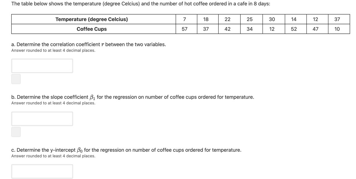 The table below shows the temperature (degree Celcius) and the number of hot coffee ordered in a cafe in 8 days:
Temperature (degree Celcius)
7
18
22
25
30
14
12
Coffee Cups
57
37
42
34
12
52
47
10
a. Determine the correlation coefficient r between the two variables.
Answer rounded to at least 4 decimal places.
b. Determine the slope coefficient B1 for the regression on number of coffee cups ordered for temperature.
Answer rounded to at least 4 decimal places.
c. Determine the y-intercept Bo for the regression on number of coffee cups ordered for temperature.
Answer rounded to at least 4 decimal places.
37
