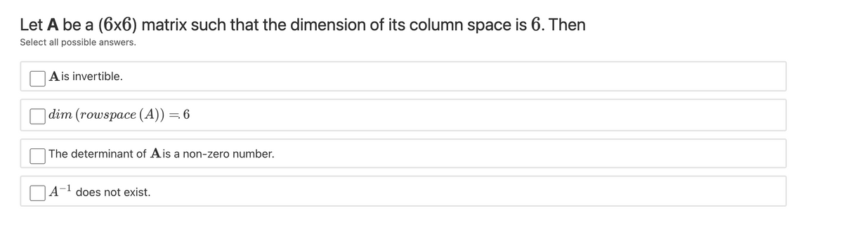 Let A be a (6x6) matrix such that the dimension of its column space is 6. Then
Select all possible answers.
A is invertible.
dim (rowspace (A)) = 6
The determinant of Ais a non-zero number.
-1
A- does not exist.
