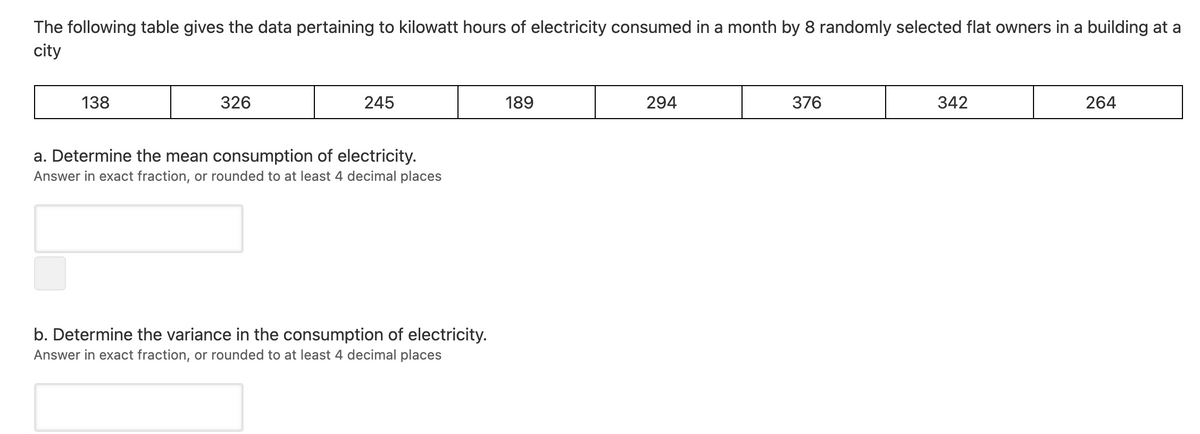 The following table gives the data pertaining to kilowatt hours of electricity consumed in a month by 8 randomly selected flat owners in a building at a
city
138
326
245
189
294
376
342
264
a. Determine the mean consumption of electricity.
Answer in exact fraction, or rounded to at least 4 decimal places
b. Determine the variance in the consumption of electricity.
Answer in exact fraction, or rounded to at least 4 decimal places
