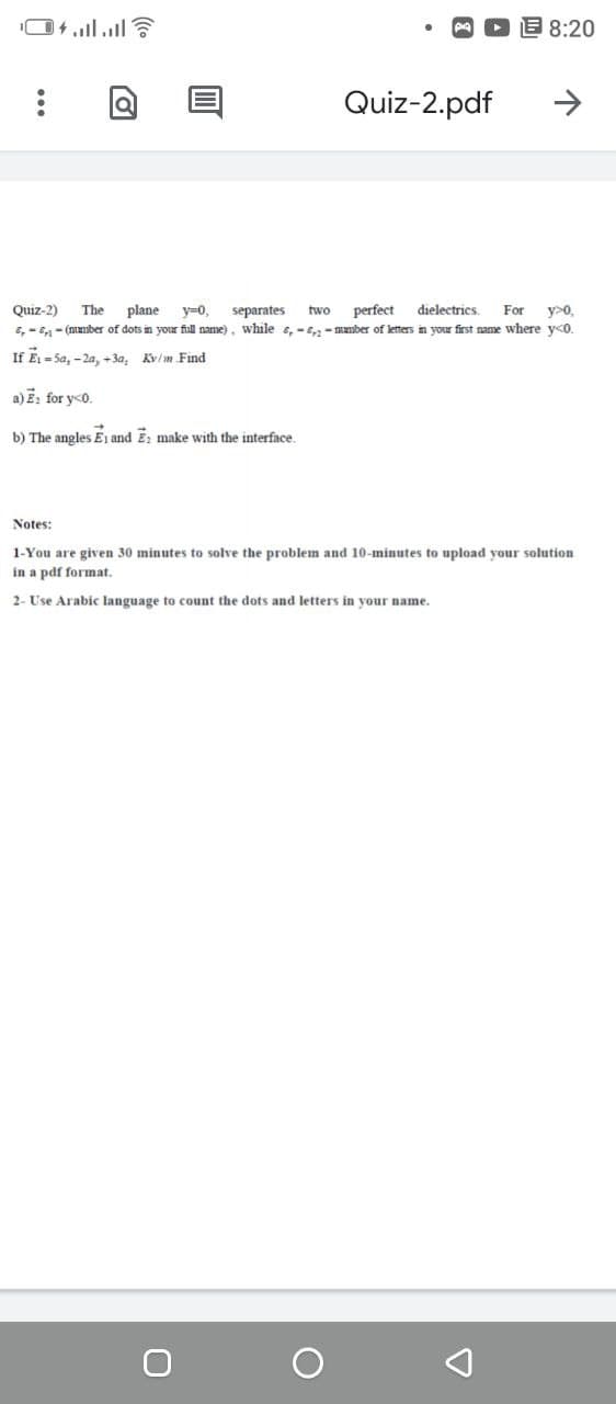 8:20
Quiz-2.pdf
Quiz-2)
perfect
dielectrics.
separates
E, - E- (number of dots in your full name), while s, -- mamber of letters in your first name where y<o.
The
plane
y=0,
two
For
y>0,
If Ei = Sa, - 2a, +3a, Kv/m Find
a)E: for yco.
b) The angles E1 and E; make with the interface.
Notes:
1-You are given 30 minutes to solve the problem and 10-minutes to upload your solution
in a pdf formnat.
2- Use Arabic language to count the dots and letters in your name.
