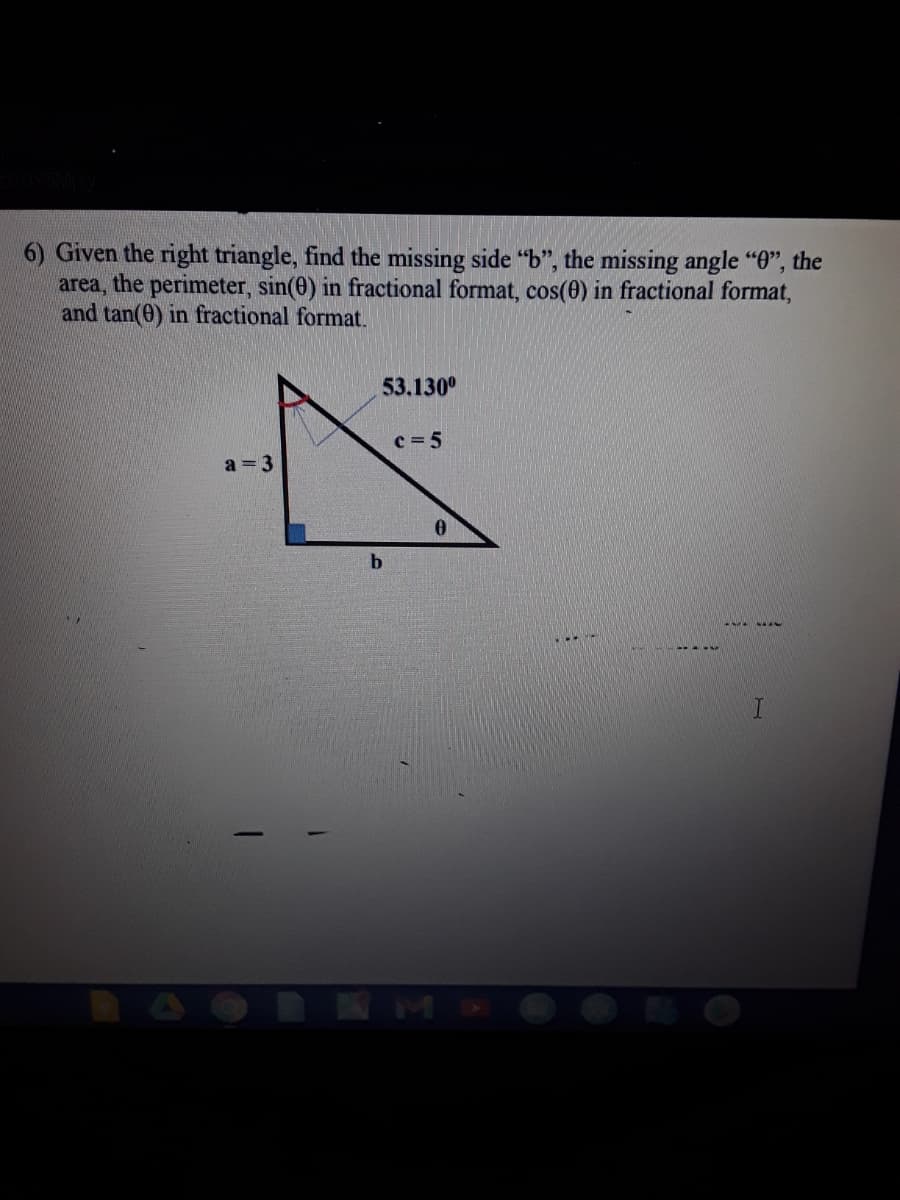 6) Given the right triangle, find the missing side "b", the missing angle "0", the
area, the perimeter, sin(0) in fractional format, cos(0) in fractional format,
and tan(0) in fractional format.
53.130°
c = 5
a = 3
