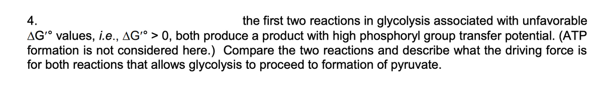 4.
the first two reactions in glycolysis associated with unfavorable
AG° values, i.e., AGº > 0, both produce a product with high phosphoryl group transfer potential. (ATP
formation is not considered here.) Compare the two reactions and describe what the driving force is
for both reactions that allows glycolysis to proceed to formation of pyruvate.
