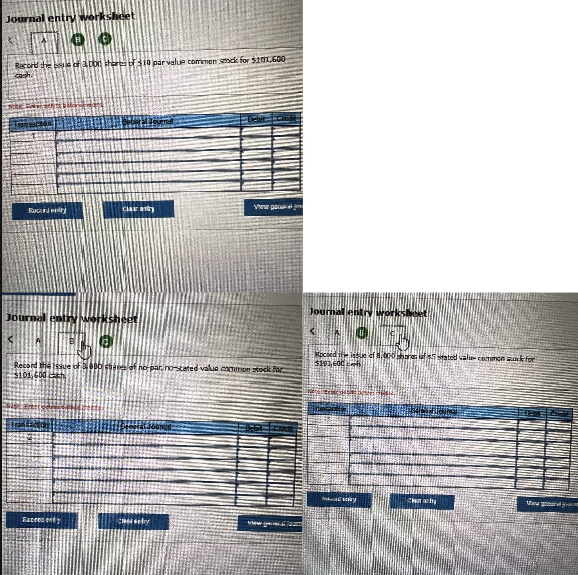 Journal entry worksheet
6 €
A
Record the issue of 8,000 shares of $10 par value common stock for $101,600
cash.
Note: Enter cebits before credits.
| મ
Transaction
4
<
Record entry
Journal entry worksheet
A
Note: Enter debes eshte credite.
General Journal
Lo
Record the issue of 8,000 shares of no-par, no-stated value common stock for
$101,600 cash..
Transaction
2
Clear entry
Record entry
General Journal
Debit
chaar entry
View general jou
Debit
Credit
Journal entry worksheet
<A
JOEN
Hell
Record the issue of 8,000 shares of $5 stated value common stock for
$101,600 cash.
Hotel Enter
ad but
Record ondry
Journal
Clear entry
Credit
View generst journe