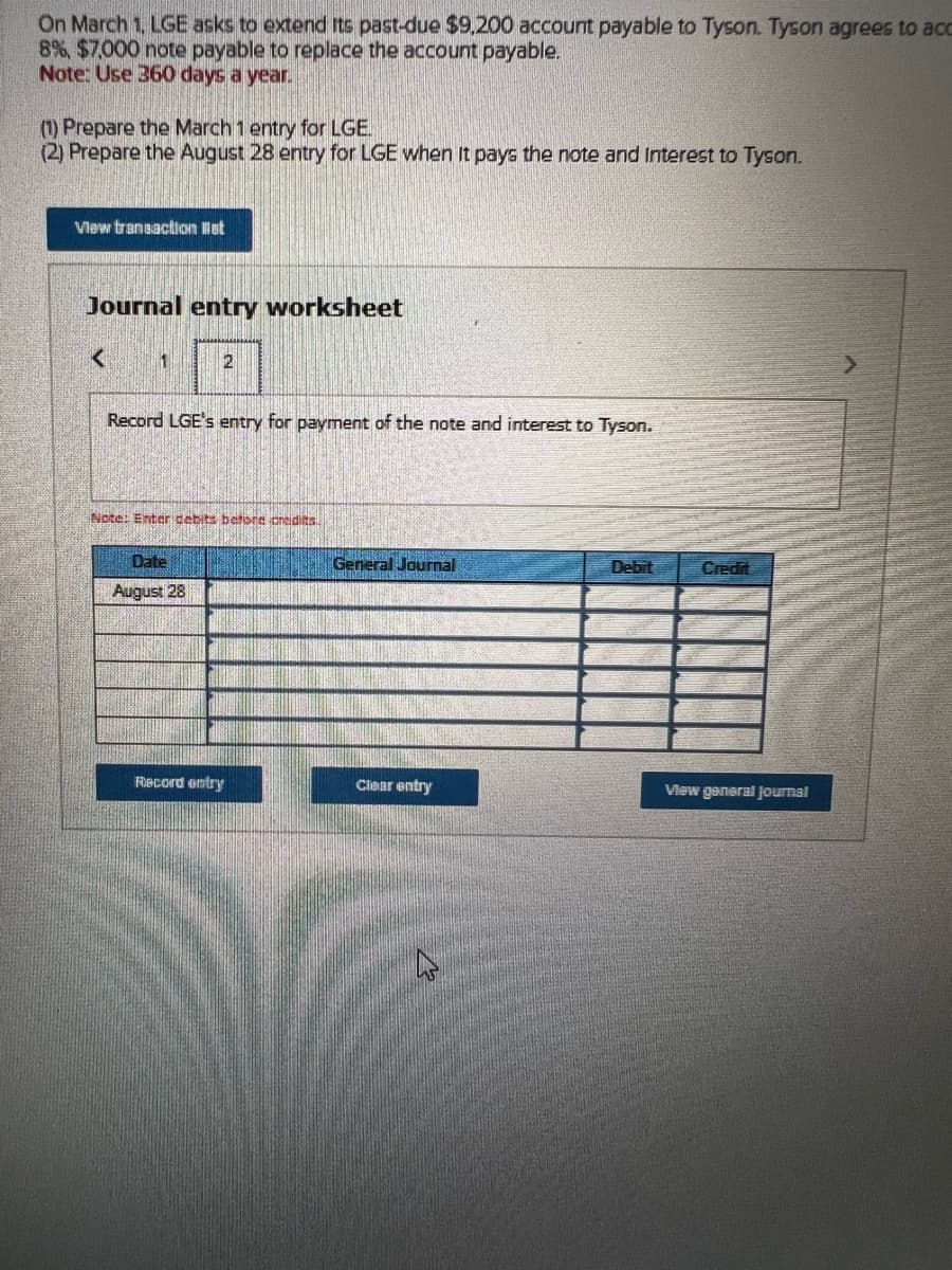 On March 1, LGE asks to extend its past-due $9,200 account payable to Tyson. Tyson agrees to acc
8% $7,000 note payable to replace the account payable.
Note: Use 360 days a year.
(1) Prepare the March 1 entry for LGE.
(2) Prepare the August 28 entry for LGE when It pays the note and Interest to Tyson.
View transaction liet
Journal entry worksheet
<
1
2
Record LGE's entry for payment of the note and interest to Tyson.
Note: Enter debits before credits..
Date
August 28
Record entry
General Journal
Clear entry
Debit
Credit
View general Journal