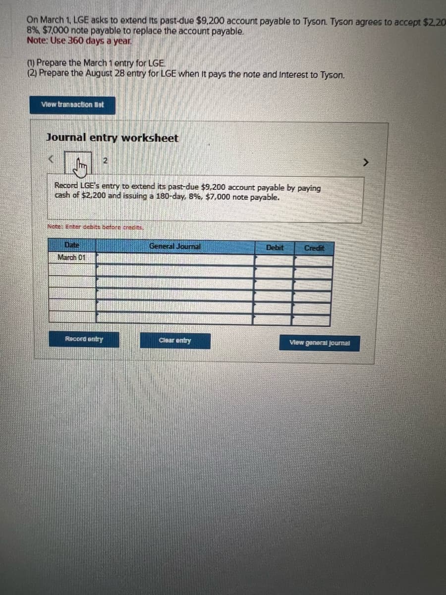 On March 1, LGE asks to extend its past-due $9,200 account payable to Tyson. Tyson agrees to accept $2.20
8%, $7,000 note payable to replace the account payable.
Note: Use 360 days a year.
(1) Prepare the March 1 entry for LGE.
(2) Prepare the August 28 entry for LGE when it pays the note and Interest to Tyson.
View transaction Bat
Journal entry worksheet
Record LGE's entry to extend its past-due $9,200 account payable by paying
cash of $2,200 and issuing a 180-day, 8%, $7,000 note payable.
2
Note: Enter debits beforn credits.
Date
March 01
Record entry
General Journal
Clear entry
Debit
Credit
View general Journal