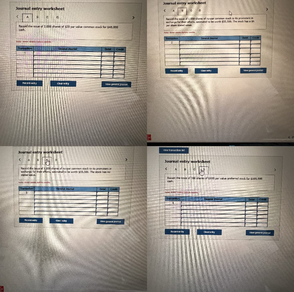 "aw
11
Journal entry worksheet
<
A 8
Record the issue of 2,000 shares of $20 par value common stock for $48,000
cash.
Note: Enter debits before rect
DA
<
saction
Racord any
C
B
D
Journal entry worksheet
ANTIIN
Record entry
General Journal
D
Clear entry
SAMANTANETTOY
Note: Enter debith bercire cre
Transaction General Journal
13
Record the issue of 1,000 shares of no-par common stock to its promoters in
exchange for their efforts, estimated to be worth $55.500. The stock has no
stated value
Debit Credit
Clear entry
View general Journal
Debit Credit
View goneral Journal
C'
raw
ME
Journal entry worksheet
<
Transaction
2
B
Record the issue of 1,000 shares of no-par common stock to its promoters in
exchange for their efforts, estimated to be worth $55,500. The stock has a $6
per share stated value.
BENDRUHTHOA
Note: Enter dehis before credits
Record entry
View transaction et
< A
C
Transaction
4
Journal entry worksheet
B
Record entry
D
C
Note: Enter debits berore zradits..
A
Jun
General Journal
Claar ondry
Record the issue of 500 shares of $100 par value preferred stock for $105,500
cash.
General Journal
Debit Credit
Clear entry
View general journal
Debit
Credit
View general journal
<P