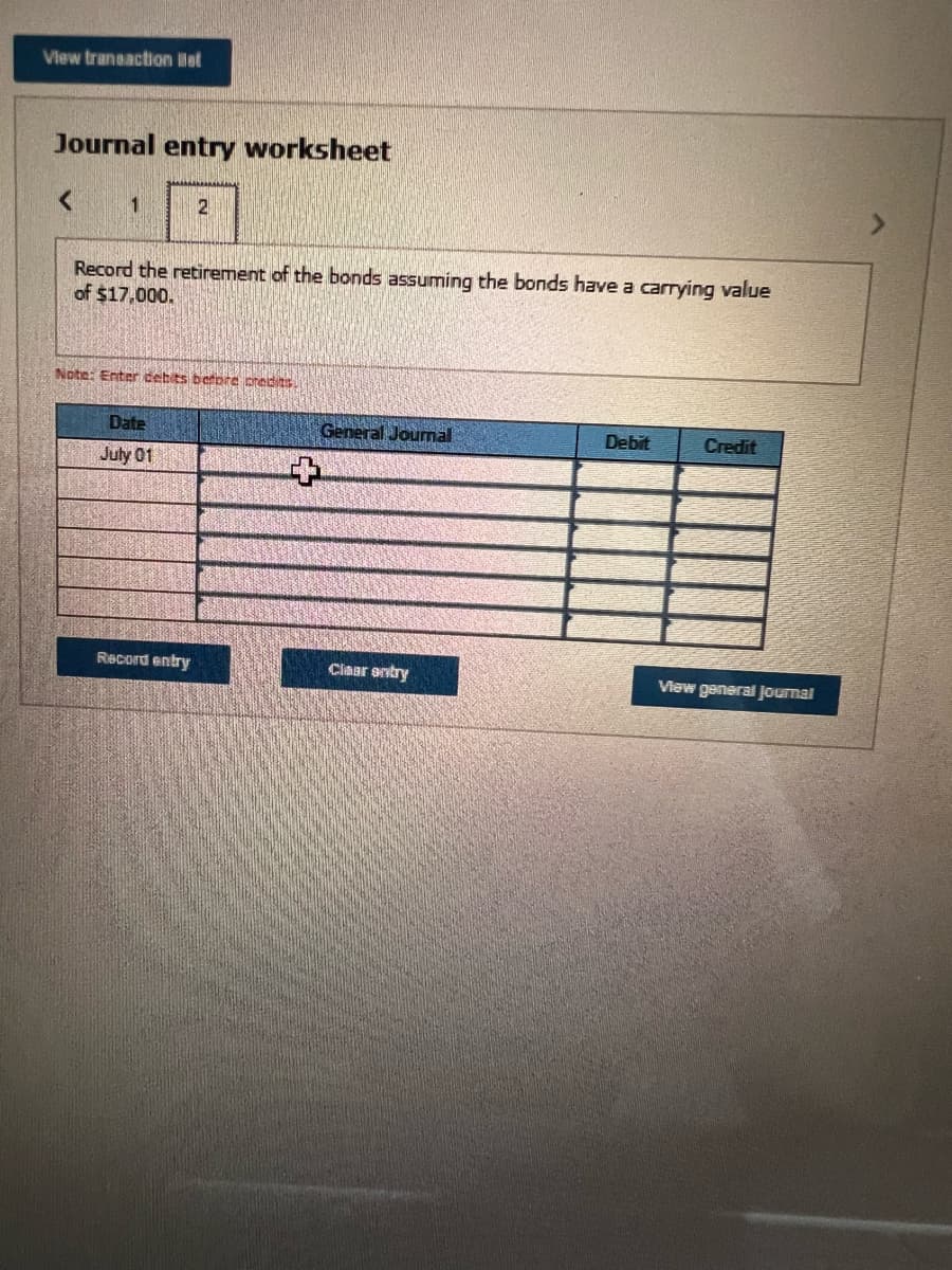 View transaction Bat
Journal entry worksheet
1
Record the retirement of the bonds assuming the bonds have a carrying value
of $17,000.
2
Note: Enter cebits before credits.
Date
July 01
Record entry
General Journal
Clear entry
Debit
Credit
View general Journal