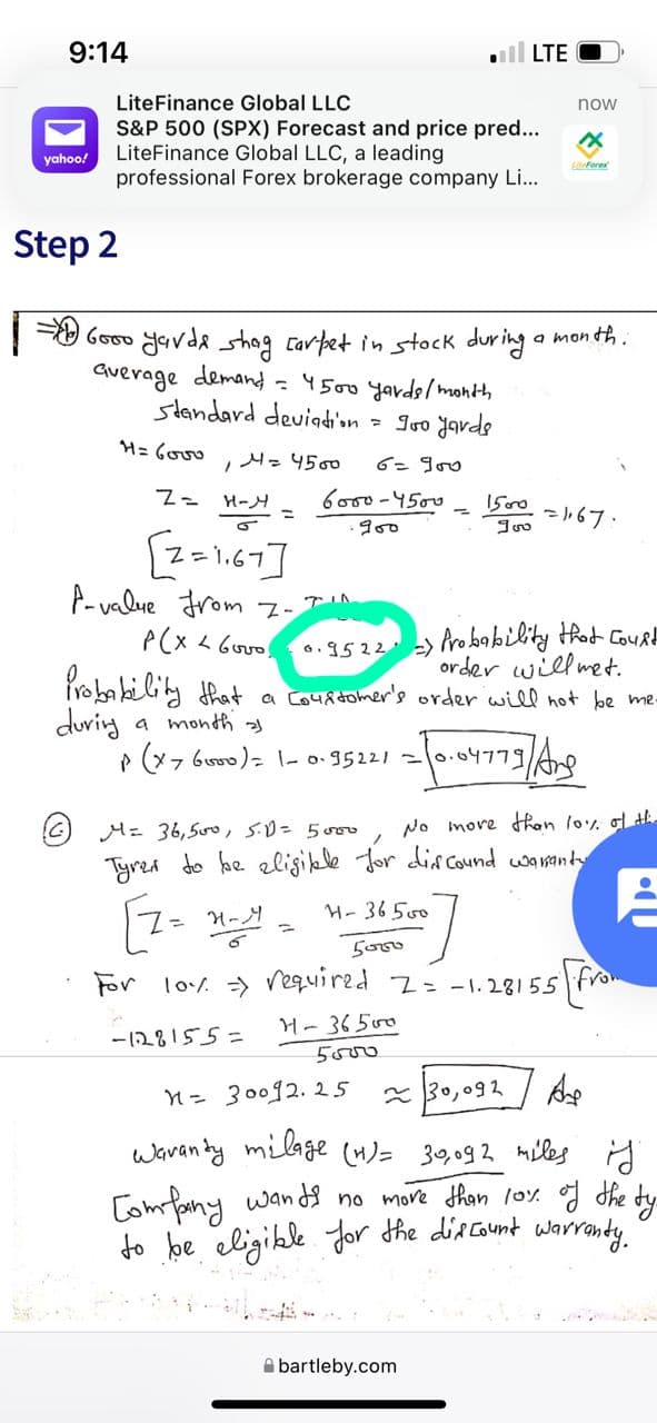 9:14
ll LTE
LiteFinance Global LLC
now
S&P 500 (SPX) Forecast and price pred...
LiteFinance Global LLC, a leading
professional Forex brokerage company Li...
yahoo!
Liforer
Step 2
| Gooo Javda shog carpet in stock during a mon th.
Querage demand = 4500 yardel month
standard deviadion
- Ivo yavds
M=4500
6=goo
Z= H-H
6000-4500
1500
- ).67.
A- value drom 7-
6.9522 Pro blity thot Cout
order will met.
Proba biliy that a courdomer's order will hot be me-
during
a month
P (x7 6u0)= 1-0.95221 =0.o4779Ae
M= 36,500, s.D=5000
No more han lo% o ti
Tyrea do he eligible Jor din cound wananty
H- 36500
5000
For lo/ > required z= -1. 28155
H-36500
- 128155=
5000
n= 30092. 25
* 30,092
Waran by milage (H)= 30,092 miles id
[omfany wands no more than loy g the dy
to be eligike Jor the discount warronty
A bartleby.com
