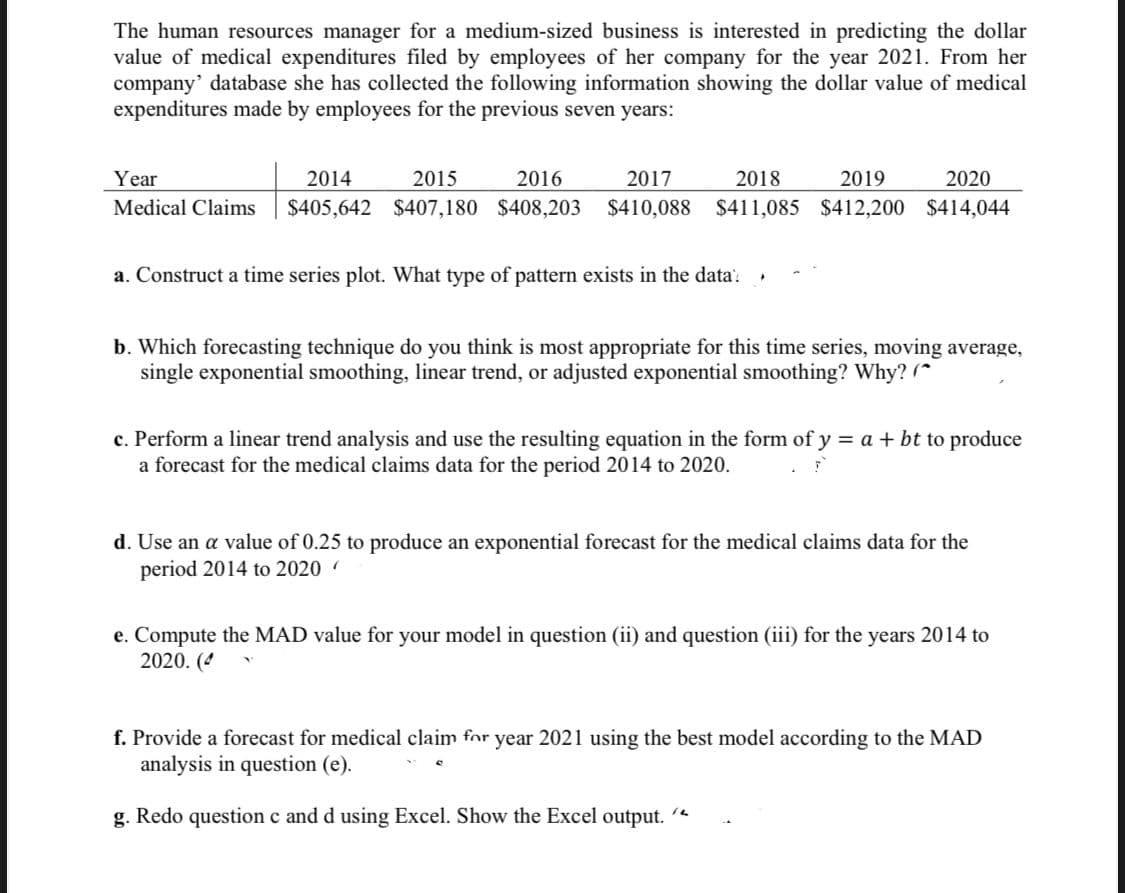 The human resources manager for a medium-sized business is interested in predicting the dollar
value of medical expenditures filed by employees of her company for the year 2021. From her
company' database she has collected the following information showing the dollar value of medical
expenditures made by employees for the previous seven years:
Year
2014
2015
2016
2017
2018
2019
2020
Medical Claims
$405,642 $407,180 $408,203
$410,088 $411,085 $412,200 $414,044
a. Construct a time series plot. What type of pattern exists in the data'.
b. Which forecasting technique do you think is most appropriate for this time series, moving average,
single exponential smoothing, linear trend, or adjusted exponential smoothing? Why? (*
c. Perform a linear trend analysis and use the resulting equation in the form of y = a + bt to produce
a forecast for the medical claims data for the period 2014 to 2020.
d. Use an a value of 0.25 to produce an exponential forecast for the medical claims data for the
period 2014 to 2020
e. Compute the MAD value for your model in question (ii) and question (iii) for the years 2014 to
2020. (4
f. Provide a forecast for medical claim for year 2021 using the best model according to the MAD
analysis in question (e).
g. Redo question c and d using Excel. Show the Excel output.
