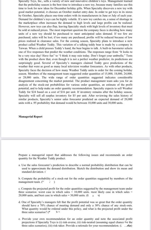 Specialty Toys, Inc., sells a variety of new and innovative children's toys. Management learned
that the preholiday season is the best time to introduce a new toy, because many families use this
time to look for new ideas for December holiday gifts. When Specialty discovers a new toy with
good market potential, it chooses an October market entry date. In order to get toys in its stores
by October, Specialty places one-time orders with its manufacturers in June or July of cach year.
Demand for children's toys can be highly volatile. If a new toy catches on, a sense of shortage in
the marketplace often increases the demand to high levels and large profits can be realized.
However, new toys can also flop, leaving Specialty stuck with high levels of inventory that must
be sold at reduced prices. The most important question the company faces is deciding how many
units of a new toy should be purchased to meet anticipated sales demand. If too few are
purchased, sales will be lost; if too many are purchased, profits will be reduced because of low
prices realized in clearance sales. For the coming season, Specialty plans to introduce a new
product called Weather Teddy. This variation of a talking teddy bear is made by a company in
Taiwan. When a child presses Teddy's hand, the bear begins to talk. A built-in barometer selects
one of five responses that predict the weather conditions. The responses range from "It looks to
be a very nice day! Have fun" to "I think it may rain today. Don't forget your umbrella." Tests
with the product show that, even though it is not a perfect weather predictor, its predictions are
surprisingly good. Several of Specialty's managers claimed Teddy gave predictions of the
weather that were as good as many local television weather forecasters. As with other products,
Specialty faces the decision of how many Weather Teddy units to order for the coming holiday
season. Members of the management team suggested order quantities of 15,000, 18,000, 24,000,
or 28,000 units. The wide range of order quantities suggested indicates considerable
disagreement concerning the market potential. The product management team asks you for an
analysis of the stock-out probabilities for various order quantities, an estimate of the profit
potential, and to help make an order quantity recommendation. Specialty expects to sell Weather
Teddy for $24 based on a cost of $16 per unit. If inventory remains after the holiday season,
Specialty will sell all surplus inventory for Ss per unit. After reviewing the sales history of
similar products, Specialty's senior sales forecaster predicted an expected demand of 20,000
units with a .95 probability that demand would be between 10,000 units and 30,000 units.
Managerial Report
Prepare a managerial report that addresses the following issues and recommends an order
quantity for the Weather Teddy product.
a. Use the sales forecaster's prediction to describe a normal probability distribution that can be
used to approximate the demand distribution. Sketch the distribution and show its mean and
standard deviation. (
b. Compute the probability of a stock-out for the order quantities suggested by members of the
management team. ( )
c. Compute the projected profit for the order quantities suggested by the management team under
three scenarios: worst case in which sales = 10,000 units. most likely case in which sales =
20,000 units, and best case in which sales = 30,000 units. (1 )
d. One of Specialty's managers felt that the profit potential was so great that the order quantity
should have a 70% chance of meeting demand and only a 30% chance of any stock-outs.
What quantity would be ordered under this policy, and what is the projected profit under the
three sales scenarios? (
e. Provide your own recommendation for an order quantity and note the associated profit
projections if Specialty Toys is (i) risk-averse, (ii) risk-neutral (assuming equal chance for the
three sales scenarios), (iii) risk-taker. Provide a rationale for your recommendation. ( .rks)
