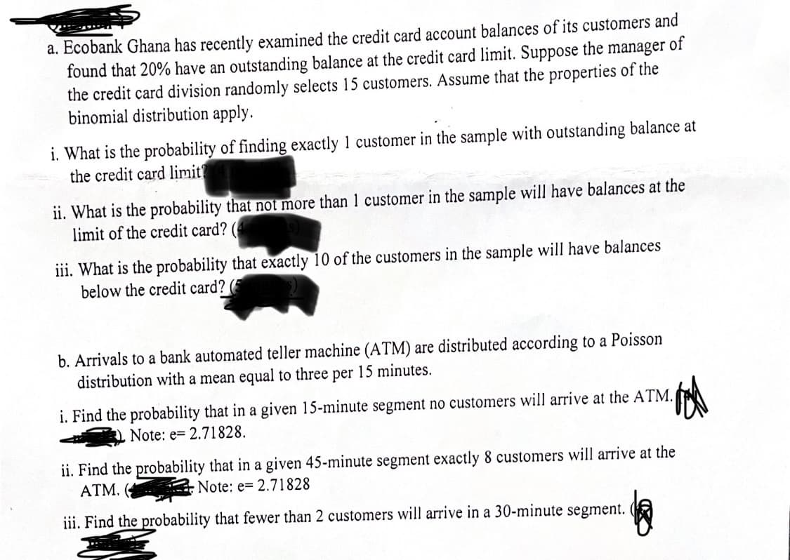 a. Ecobank Ghana has recently examined the credit card account balances of its customers and
found that 20% have an outstanding balance at the credit card limit. Suppose the manager of
the credit card division randomly selects 15 customers. Assume that the properties of the
binomial distribution apply.
i. What is the probability of finding exactly 1 customer in the sample with outstanding balance at
the credit card limit?
ii. What is the probability that not more than 1 customer in the sample will have balances at the
limit of the credit card?
iii. What is the probability that exactly 10 of the customers in the sample will have balances
below the credit card? (5
b. Arrivals to a bank automated teller machine (ATM) are distributed according to a Poisson
distribution with a mean equal to three per 15 minutes.
i. Find the probability that in a given 15-minute segment no customers will arrive at the ATM.
Note: e 2.71828.
tod
ii. Find the probability that in a given 45-minute segment exactly 8 customers will arrive at the
ATM. (
Note: e 2.71828
iii. Find the probability that fewer than 2 customers will arrive in a 30-minute segment.