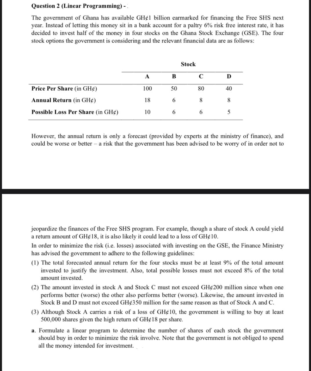 Question 2 (Linear Programming) -:
The government of Ghana has available GH¢1 billion earmarked for financing the Free SHS next
year. Instead of letting this money sit in a bank account for a paltry 6% risk free interest rate, it has
decided to invest half of the money in four stocks on the Ghana Stock Exchange (GSE). The four
stock options the government is considering and the relevant financial data are as follows:
Stock
A
В
C
D
Price Per Share (in GH¢)
100
50
80
40
Annual Return (in GH¢)
18
6.
8
8.
Possible Loss Per Share (in GH¢)
10
6.
6.
5
However, the annual return is only a forecast (provided by experts at the ministry of finance), and
could be worse or better – a risk that the government has been advised to be worry of in order not to
jeopardize the finances of the Free SHS program. For example, though a share of stock A could yield
a return amount of GH¢18, it is also likely it could lead to a loss of GH¢10.
In order to minimize the risk (i.e. losses) associated with investing on the GSE, the Finance Ministry
has advised the government to adhere to the following guidelines:
(1) The total forecasted annual return for the four stocks must be at least 9% of the total amount
invested to justify the investment. Also, total possible losses must not exceed 8% of the total
amount invested.
(2) The amount invested in stock A and Stock C must not exceed GH¢200 million since when one
performs better (worse) the other also performs better (worse). Likewise, the amount invested in
Stock B and D must not exceed GH¢350 million for the same reason as that of Stock A and C.
(3) Although Stock A carries a risk of a loss of GH¢10, the government is willing to buy at least
500,000 shares given the high return of GH¢18 per share.
a. Formulate a linear program to determine the number of shares of each stock the government
should buy in order to minimize the risk involve. Note that the government is not obliged to spend
all the money intended for investment.
