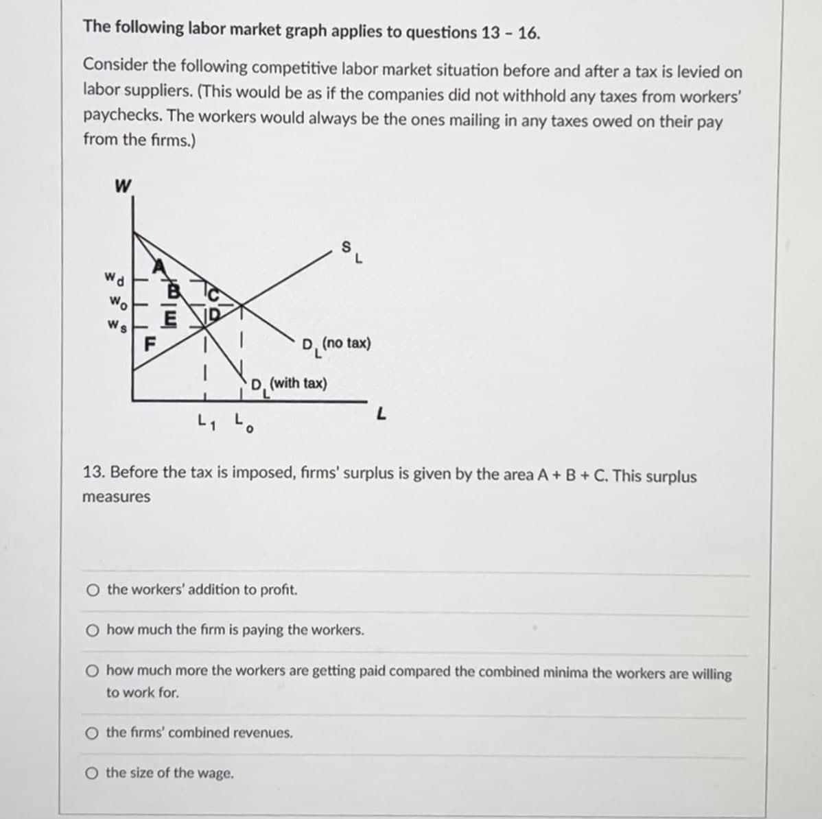 The following labor market graph applies to questions 13-16.
Consider the following competitive labor market situation before and after a tax is levied on
labor suppliers. (This would be as if the companies did not withhold any taxes from workers'
paychecks. The workers would always be the ones mailing in any taxes owed on their pay
from the firms.)
W
wd
Wo
Ws
Imp
E
102
L
D(no tax)
D. (with tax)
L
13. Before the tax is imposed, firms' surplus is given by the area A + B + C. This surplus
measures
O the workers' addition to profit.
O how much the firm is paying the workers.
O how much more the workers are getting paid compared the combined minima the workers are willing
to work for.
O the firms' combined revenues.
O the size of the wage.