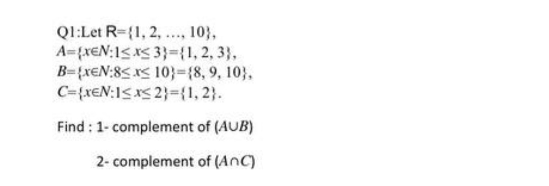 QI:Let R={1, 2, .., 103,
A={xeN:1<x< 3}={1, 2, 3},
B={xeN:8< x< 10}%3D{8,9, 10},
C={xEN:1<x< 2}={1, 2}.
Find : 1- complement of (AUB)
2- complement of (AnC)
