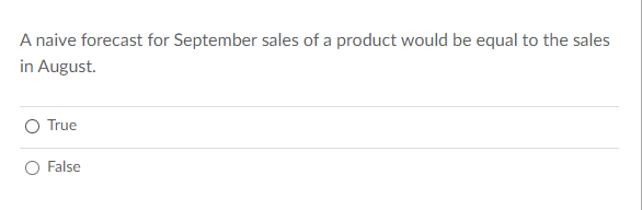 **Understanding Naive Forecasting in Sales**

A naive forecast for September sales of a product would be equal to the sales in August.

* True 
* False 

### Explanation:

Naive forecasting is a straightforward method used in time series analysis. In this approach, the forecast for the next period is assumed to be equal to the value of the previous period. For instance, if a business sold 500 units of a product in August, a naive forecast would predict sales of 500 units for September as well.

This method is often used as a benchmark to compare the effectiveness of more sophisticated forecasting models.