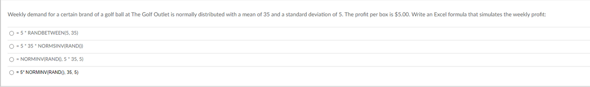 **Question:**
Weekly demand for a certain brand of a golf ball at The Golf Outlet is normally distributed with a mean of 35 and a standard deviation of 5. The profit per box is $5.00. Write an Excel formula that simulates the weekly profit:

**Options:**
1. ⃝ = 5 * RANDBETWEEN(5, 35)
2. ⃝ = 5 * 35 * NORMSINV(RAND())
3. ⃝ = NORMINV(RAND(), 5 * 35, 5)
4. ⃝ = 5 * NORMINV(RAND(), 35, 5)