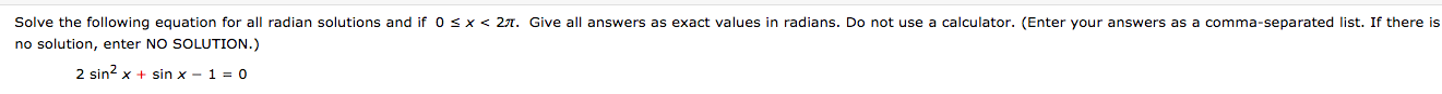 Solve the following equation for all radian solutions and if 0 sx < 27. Give all answers as exact values in radians. Do not use a calculator. (Enter your answers as a comma-separated list. If there is
no solution, enter NO SOLUTION.)
2 sin? x + sin x - 1 = 0
