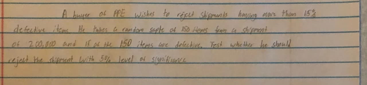 A huyer of PPE wishes to répel shipments having
Mot thim 15%
defective item He takes random septe of 150 Heris from a shipnent
ef 200,000 and 15 the 150 Hems ue delecbive. Test wshether he shoull
ujent the shipmaat lwith 5%% level 4 significunce
