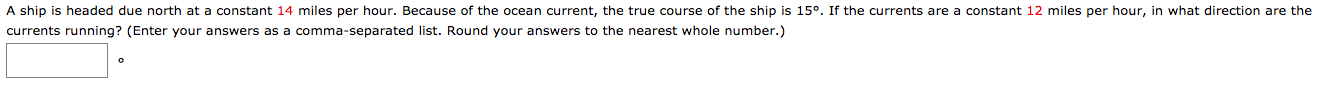 A ship is headed due north at a constant 14 miles per hour. Because of the ocean current, the true course of the ship is 15°. If the currents are a constant 12 miles per hour, in what direction are the
currents running? (Enter your answers as a comma-separated list. Round your answers to the nearest whole number.)
