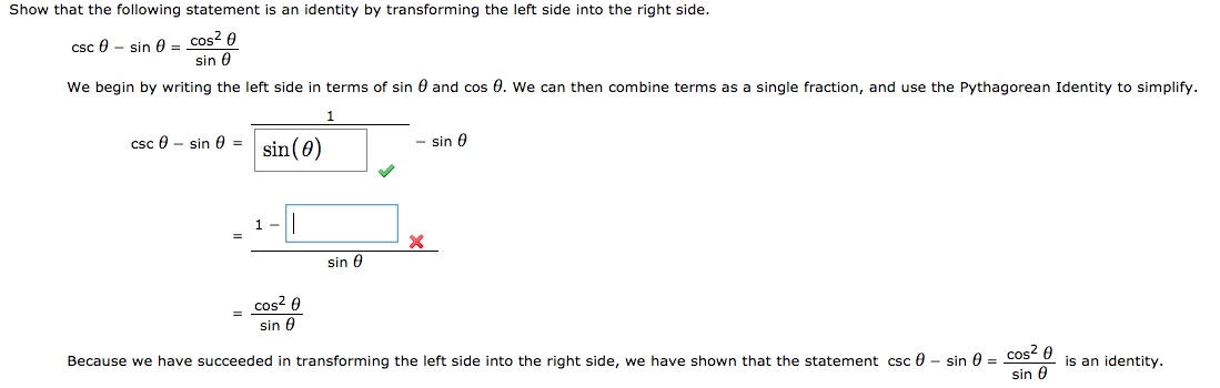 Show that the following statement is an identity by transforming the left side into the right side.
csc 0 - sin 0 = cos2 0
sin 0
We begin by writing the left side in terms of sin 0 and cos 0. We can then combine terms as a single fraction, and use the Pythagorean Identity to simplify.
- sin 0
csc 0 - sin 0 =
sin (0)
sin 0
cos? 0
sin 0
Because we have succeeded in transforming the left side into the right side, we have shown that the statement csc 0 - sin 0 = cos- U
sin 0
is an identity.
