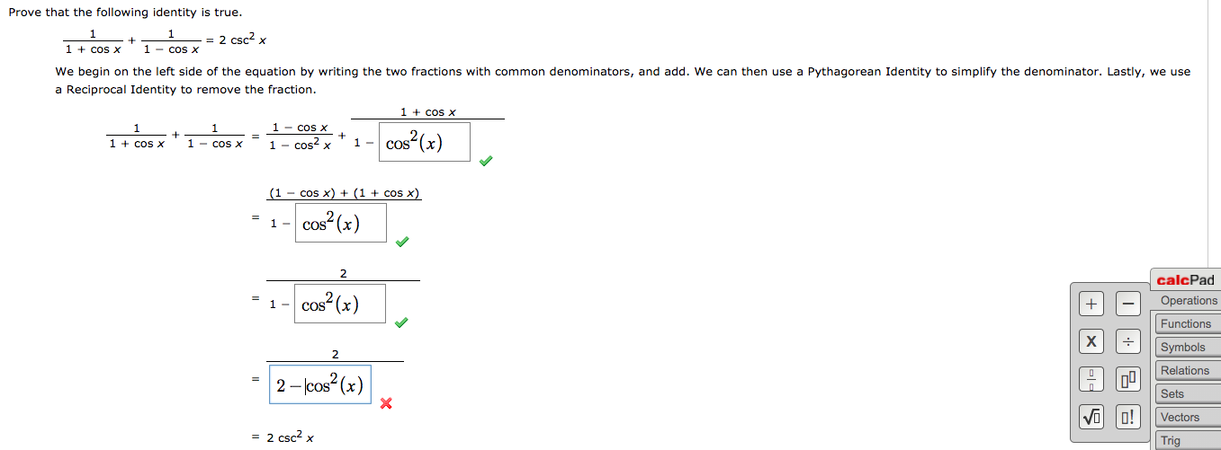 Prove that the following identity is true.
- = 2 csc? x
1 + cos x
We begin on the left side of the equation by writing the two fractions with common denominators, and add. We can then use a Pythagorean Identity to simplify the denominator. Lastly, we use
a Reciprocal Identity to remove the fraction.
1 - cos x
1 + cos x
1 - cos x
1 - cos? x
1.
1 + cos X
1 - cos x
cos²(x)
CoS
cos x) + (1 + cos x)
|cos (x)
(1
2
calcPad
cos (x)
Operations
1 -
Functions
х
Symbols
Relations
2- lcos?(x)
Sets
Vi o!
Vectors
= 2 csc? x
Trig
