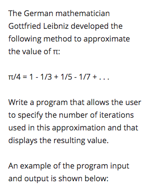 The German mathematician
Gottfried Leibniz developed the
following method to approximate
the value of r:
T/4 = 1 - 1/3 + 1/5 - 1/7 + ...
Write a program that allows the user
to specify the number of iterations
used in this approximation and that
displays the resulting value.
