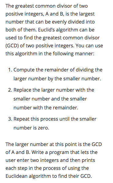 The greatest common divisor of two
positive integers, A and B, is the largest
number that can be evenly divided into
both of them. Euclid's algorithm can be
used to find the greatest common divisor
(GCD) of two positive integers. You can use
this algorithm in the following manner:
1. Compute the remainder of dividing the
larger number by the smaller number.
2. Replace the larger number with the
smaller number and the smaller
number with the remainder.
