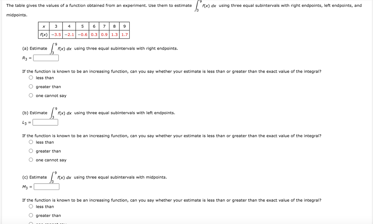 The table gives the values of a function obtained from an experiment. Use them to estimate
f(x) dx using three equal subintervals with right endpoints, left endpoints, and
midpoints.
3
4
6
8
f(x)
-3.5-2.1-0.60.3 0.9 1.3
1.7
(a) Estimate
f(x) dx using three equal subintervals with right endpoints.
R3 =
If the function is known to be an increasing function, can you say whether your estimate is less than or greater than the exact value of the integral?
O less than
O greater than
O one cannot say
(b) Estimate
f(x) dx using three equal subintervals with left endpoints.
L3
If the function is known to be an increasing function, can you say whether your estimate is less than or greater than the exact value of the integral?
less than
greater than
O one cannot say
(c) Estimate
f(x) dx using three equal subintervals with midpoints.
M3 =
If the function is known to be an increasing function, can you say whether your estimate is less than or greater than the exact value of the integral?
O less than
O greater than
