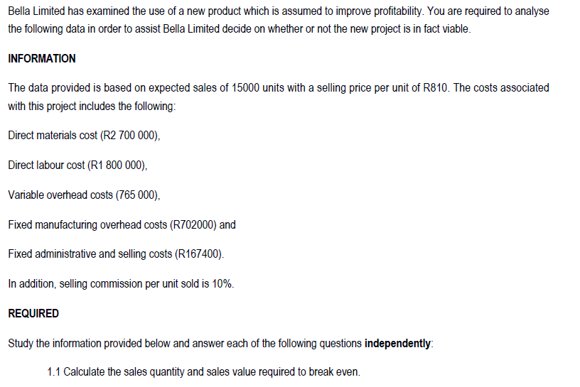 Limited has examined the use of a new product which is assumed to improve profitability. You are required to analyse
Bella
the following data in order to assist Bella Limited decide on whether or not the new project is in fact viable.
INFORMATION
The data provided is based on expected sales of 15000 units with a selling price per unit of R810. The costs associated
with this project includes the following:
Direct materials cost (R2 700 000),
Direct labour cost (R1 800 000),
Variable overhead costs (765 000),
Fixed manufacturing overhead costs (R702000) and
Fixed administrative and selling costs (R167400).
In addition, selling commission per unit sold is 10%.
REQUIRED
Study the information provided below and answer each of the following questions independently:
1.1 Calculate the sales quantity and sales value required to break even.