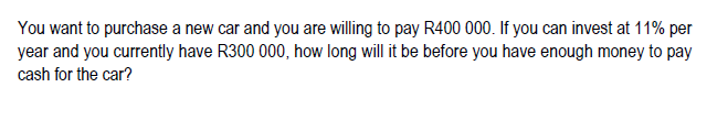 You want to purchase a new car and you are willing to pay R400 000. If you can invest at 11% per
year and you currently have R300 000, how long will it be before you have enough money to pay
cash for the car?