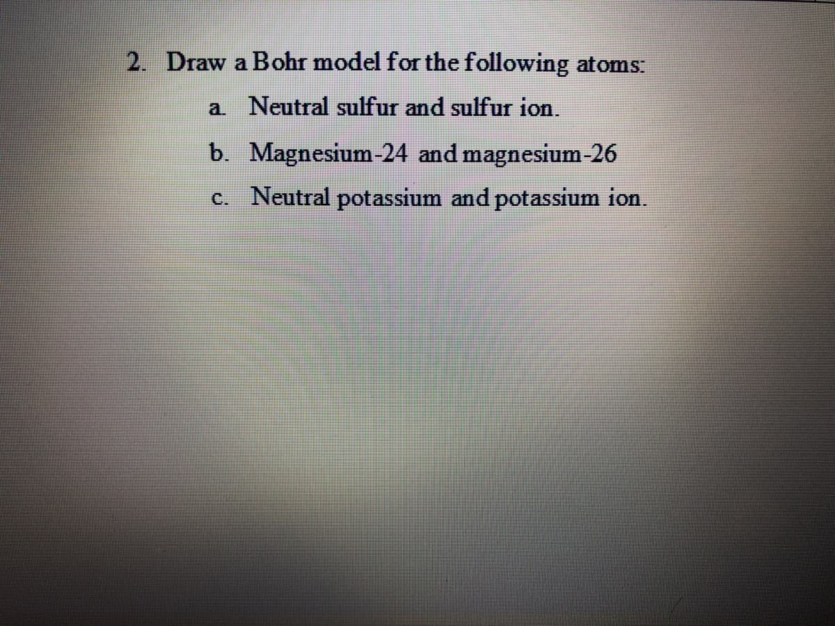 2. Draw a Bohr model for the following atoms:
a Neutral sulfur and sulfur ion.
b. Magnesium-24 and magnesium-26
c. Neutral potassium and potassium ion.