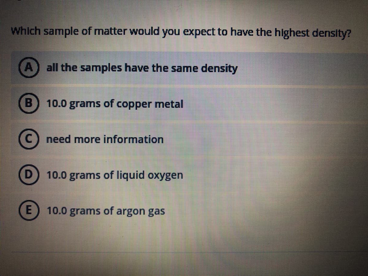 Which sample of matter would you expect to have the highest density?
A all the samples have the same density
D
E
10.0 grams of copper metal
need more information
10.0 grams of liquid oxygen
10.0 grams of argon gas